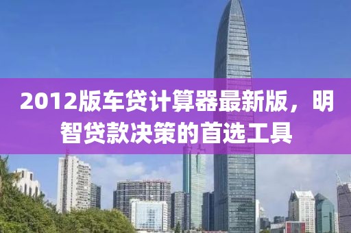 2012版车贷计算器最新版，明智贷款决策的首选工具