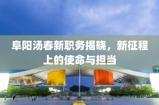 阜阳汤春新职务揭晓，新征程上的使命与担当