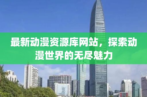 最新动漫资源库网站，探索动漫世界的无尽魅力