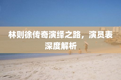 林则徐传奇演绎之路，演员表深度解析