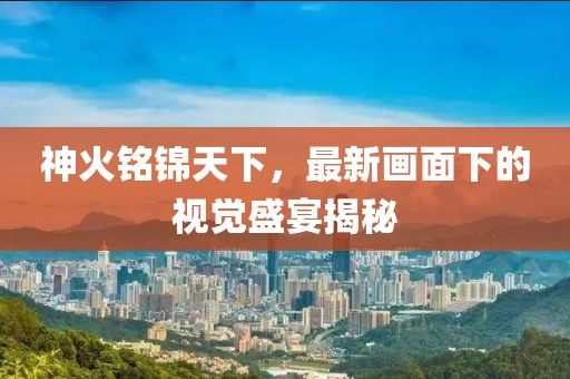 神火铭锦天下，最新画面下的视觉盛宴揭秘