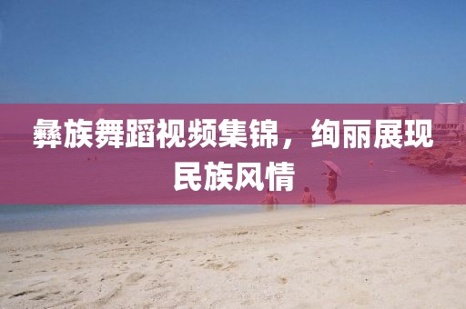 彝族舞蹈视频集锦，绚丽展现民族风情
