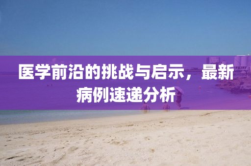 医学前沿的挑战与启示，最新病例速递分析