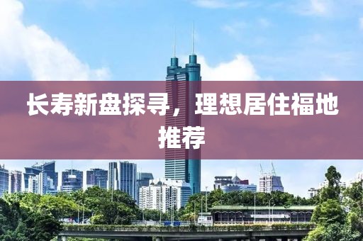 长寿新盘探寻，理想居住福地推荐