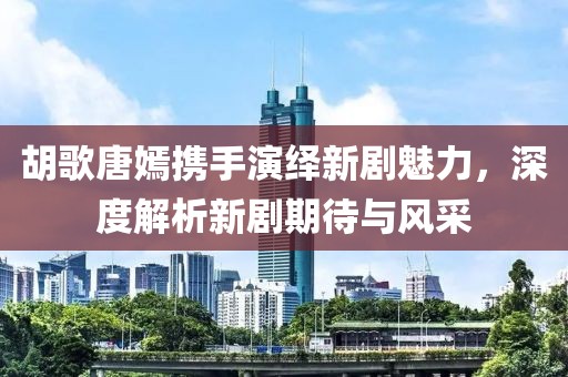 胡歌唐嫣携手演绎新剧魅力，深度解析新剧期待与风采