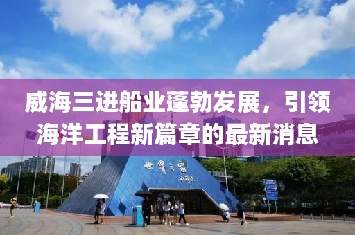 威海三进船业蓬勃发展，引领海洋工程新篇章的最新消息