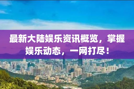 最新大陆娱乐资讯概览，掌握娱乐动态，一网打尽！