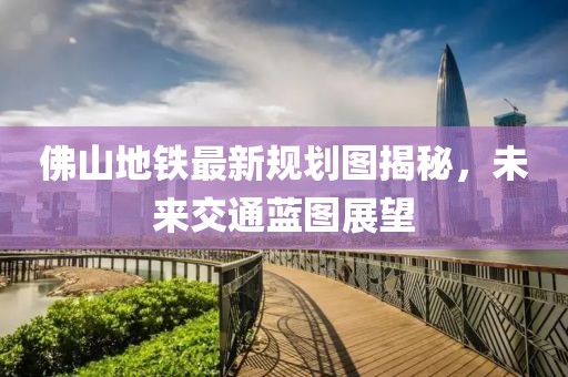 佛山地铁最新规划图揭秘，未来交通蓝图展望