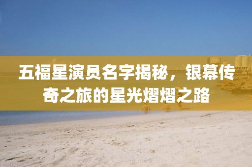 五福星演员名字揭秘，银幕传奇之旅的星光熠熠之路