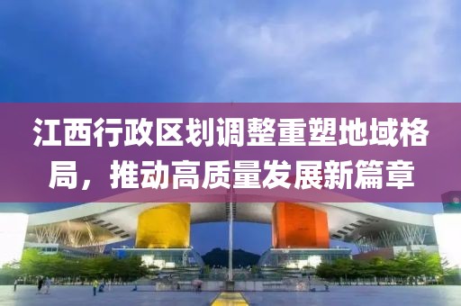 江西行政区划调整重塑地域格局，推动高质量发展新篇章