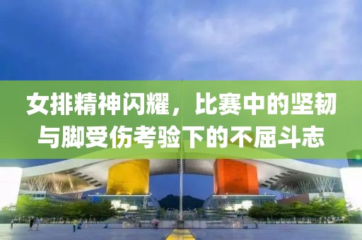 女排精神闪耀，比赛中的坚韧与脚受伤考验下的不屈斗志