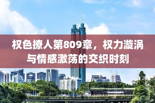 权色撩人第809章，权力漩涡与情感激荡的交织时刻