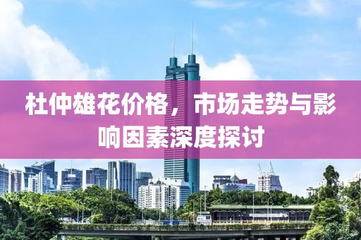 杜仲雄花价格，市场走势与影响因素深度探讨