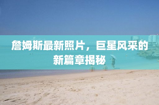 詹姆斯最新照片，巨星风采的新篇章揭秘