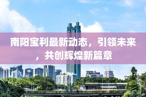 南阳宝利最新动态，引领未来，共创辉煌新篇章