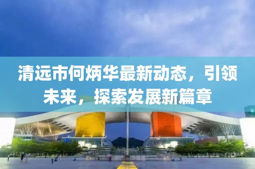 清远市何炳华最新动态，引领未来，探索发展新篇章