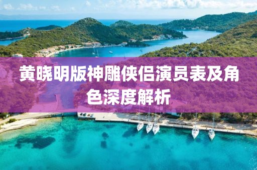 黄晓明版神雕侠侣演员表及角色深度解析
