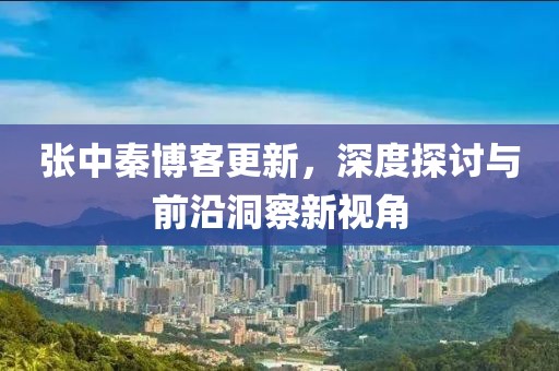 张中秦博客更新，深度探讨与前沿洞察新视角