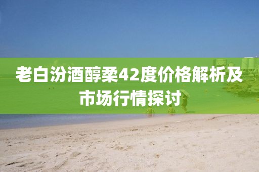 老白汾酒醇柔42度价格解析及市场行情探讨