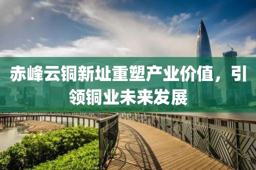 赤峰云铜新址重塑产业价值，引领铜业未来发展