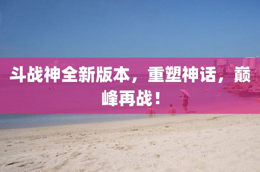斗战神全新版本，重塑神话，巅峰再战！