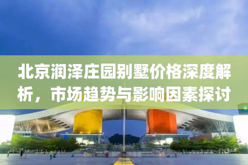 北京润泽庄园别墅价格深度解析，市场趋势与影响因素探讨