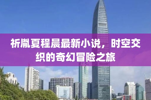 祈胤夏程晨最新小说，时空交织的奇幻冒险之旅