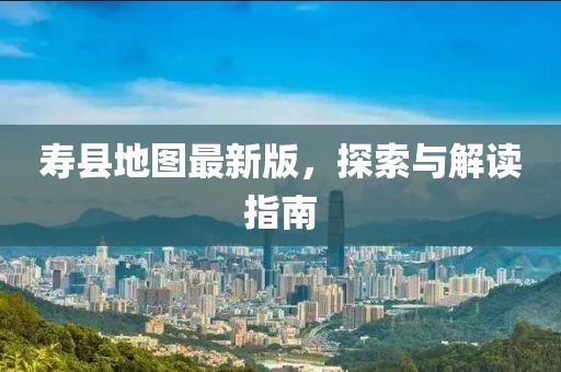 寿县地图最新版，探索与解读指南