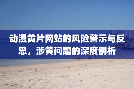 动漫黄片网站的风险警示与反思，涉黄问题的深度剖析