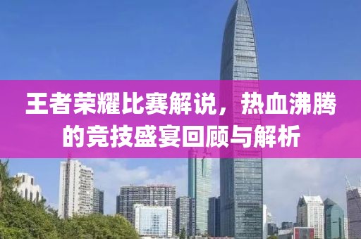 王者荣耀比赛解说，热血沸腾的竞技盛宴回顾与解析