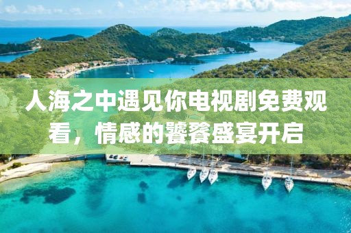 人海之中遇见你电视剧免费观看，情感的饕餮盛宴开启