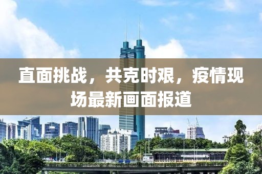 直面挑战，共克时艰，疫情现场最新画面报道