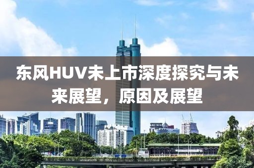 东风HUV未上市深度探究与未来展望，原因及展望
