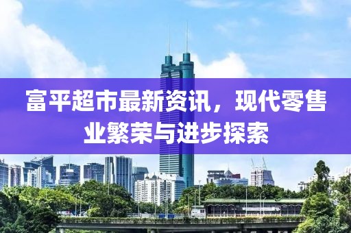 富平超市最新资讯，现代零售业繁荣与进步探索