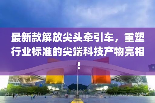 最新款解放尖头牵引车，重塑行业标准的尖端科技产物亮相！