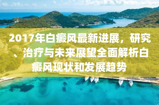 2017年白癜风最新进展，研究、治疗与未来展望全面解析白癜风现状和发展趋势