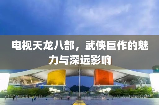 电视天龙八部，武侠巨作的魅力与深远影响