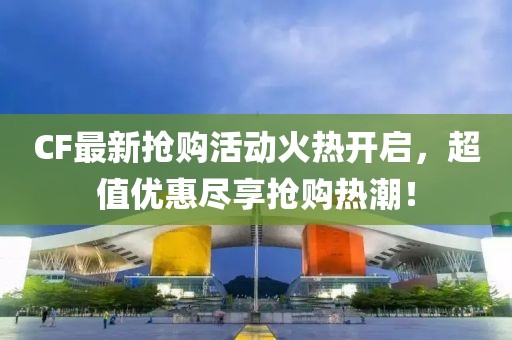 CF最新抢购活动火热开启，超值优惠尽享抢购热潮！