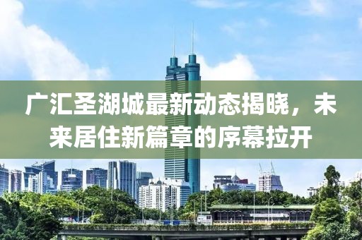 广汇圣湖城最新动态揭晓，未来居住新篇章的序幕拉开
