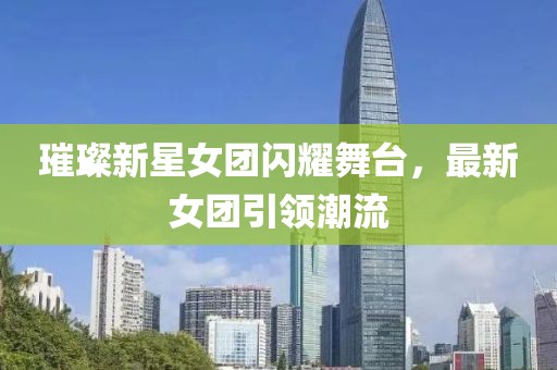 璀璨新星女团闪耀舞台，最新女团引领潮流