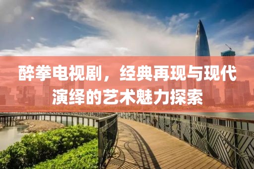 醉拳电视剧，经典再现与现代演绎的艺术魅力探索