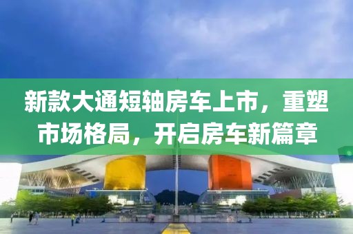 新款大通短轴房车上市，重塑市场格局，开启房车新篇章