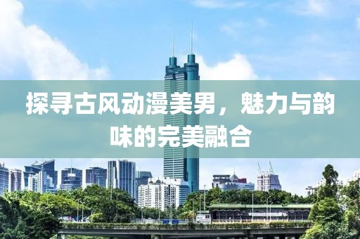 探寻古风动漫美男，魅力与韵味的完美融合