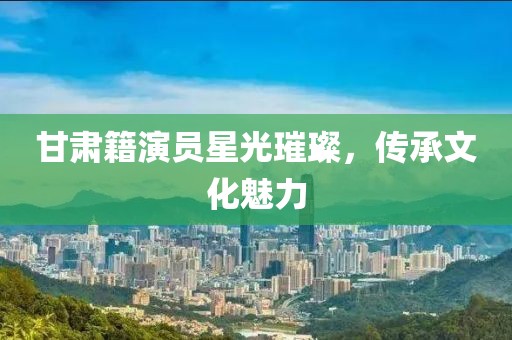 甘肃籍演员星光璀璨，传承文化魅力
