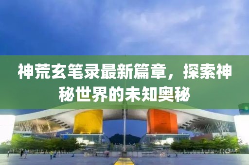 神荒玄笔录最新篇章，探索神秘世界的未知奥秘
