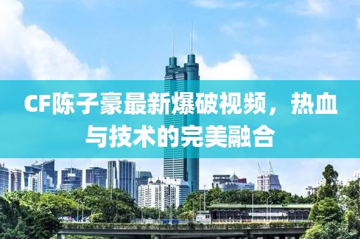 CF陈子豪最新爆破视频，热血与技术的完美融合