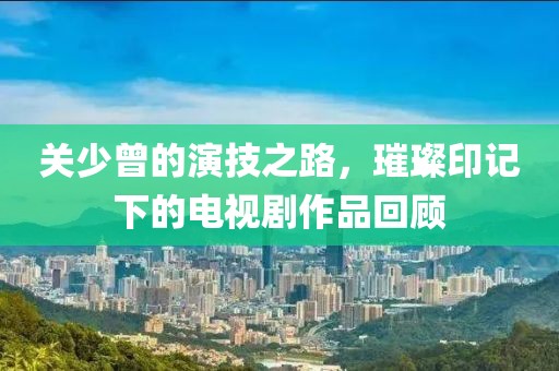 关少曾的演技之路，璀璨印记下的电视剧作品回顾