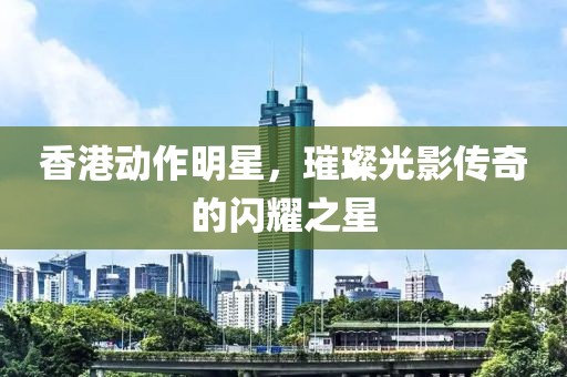 香港动作明星，璀璨光影传奇的闪耀之星