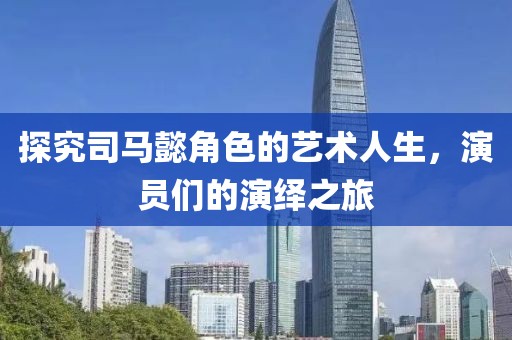 探究司马懿角色的艺术人生，演员们的演绎之旅