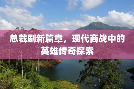 总裁剧新篇章，现代商战中的英雄传奇探索
